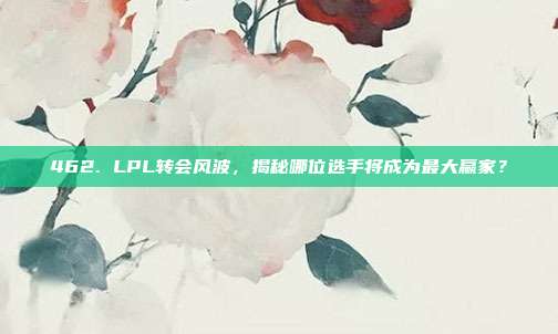 462. LPL转会风波，揭秘哪位选手将成为最大赢家？