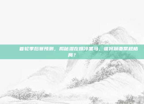 🎉 首轮季后赛预测，揭秘潜在爆冷黑马，谁将颠覆常规格局？