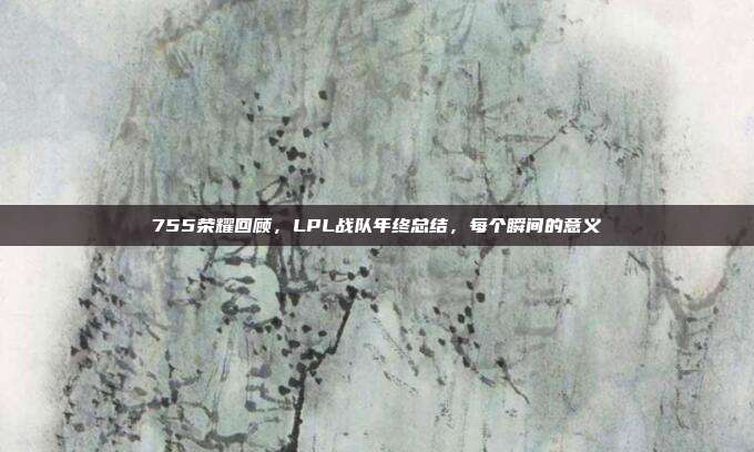 755荣耀回顾，LPL战队年终总结，每个瞬间的意义