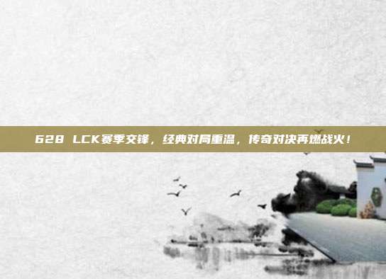 628 LCK赛季交锋，经典对局重温，传奇对决再燃战火！