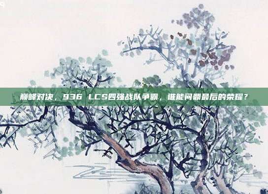 巅峰对决，936 LCS四强战队争霸，谁能问鼎最后的荣耀？