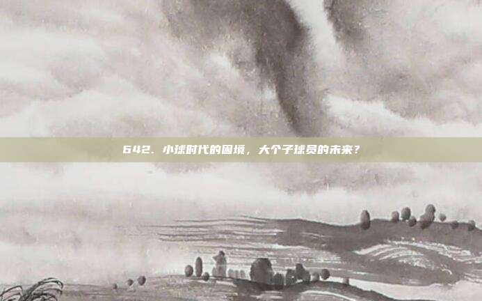 642. 小球时代的困境，大个子球员的未来？