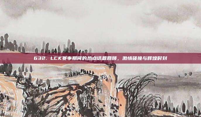 632. LCK赛事期间的热点话题回顾，激情碰撞与辉煌时刻