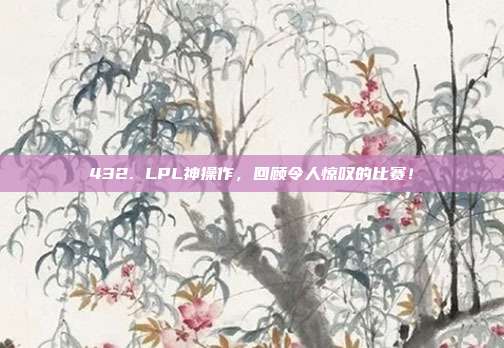 432. LPL神操作，回顾令人惊叹的比赛！