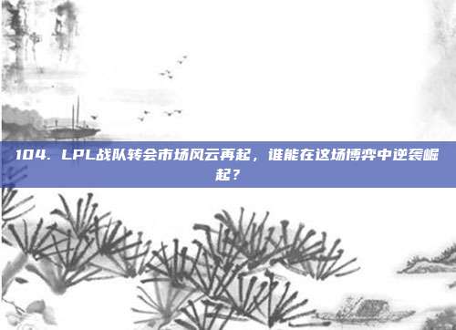 104. LPL战队转会市场风云再起，谁能在这场博弈中逆袭崛起？