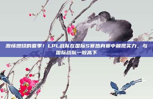 激情燃烧的夏季！LPL战队在国际S赛热身赛中展现实力，与国际战队一较高下