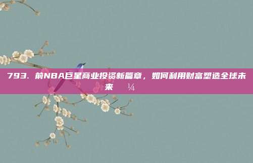 793. 前NBA巨星商业投资新篇章，如何利用财富塑造全球未来💼🌍