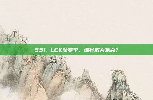 551. LCK新赛季，谁将成为焦点？