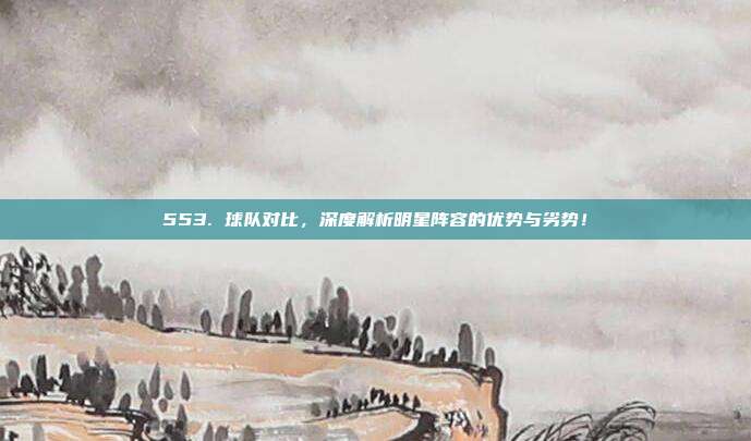 553. 球队对比，深度解析明星阵容的优势与劣势！