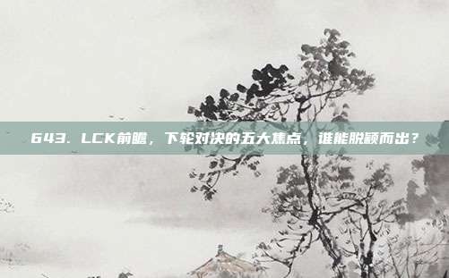 643. LCK前瞻，下轮对决的五大焦点，谁能脱颖而出？