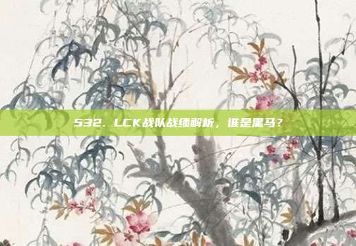 532. LCK战队战绩解析，谁是黑马？