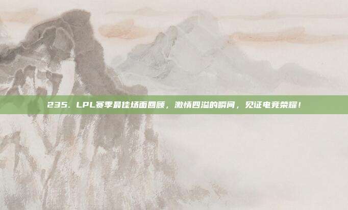 235. LPL赛季最佳场面回顾，激情四溢的瞬间，见证电竞荣耀！