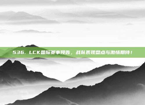 536. LCK国际赛事预告，战队表现盘点与激情期待！