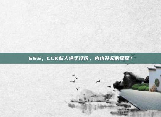 655，LCK新人选手评价，冉冉升起的星星！