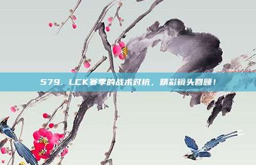 579. LCK赛季的战术对抗，精彩镜头回顾！