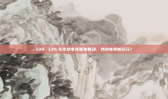 132. LPL与全球电竞联赛联动，共创电竞新纪元！