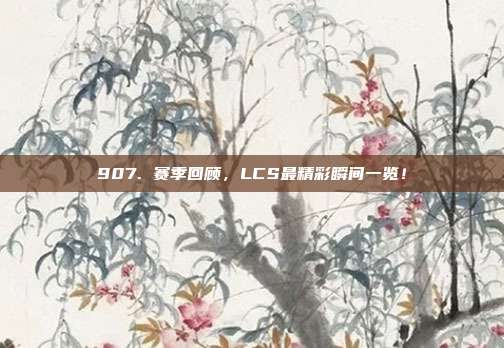 907. 赛季回顾，LCS最精彩瞬间一览！