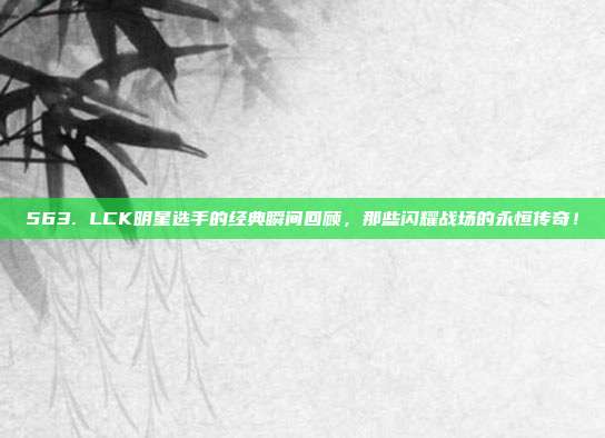 563. LCK明星选手的经典瞬间回顾，那些闪耀战场的永恒传奇！