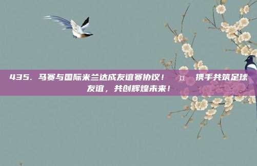 435. 马赛与国际米兰达成友谊赛协议！🤝 携手共筑足球友谊，共创辉煌未来！