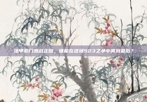 法甲豪门激战正酣，谁能在这场523之争中笑到最后？