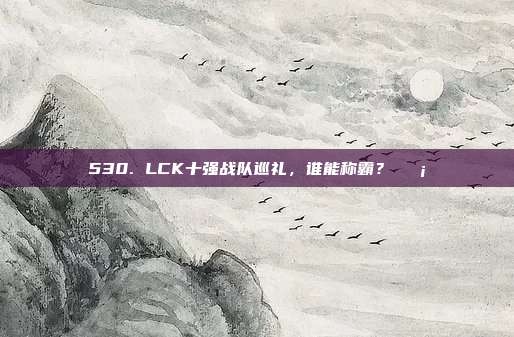 530. LCK十强战队巡礼，谁能称霸？🛡️