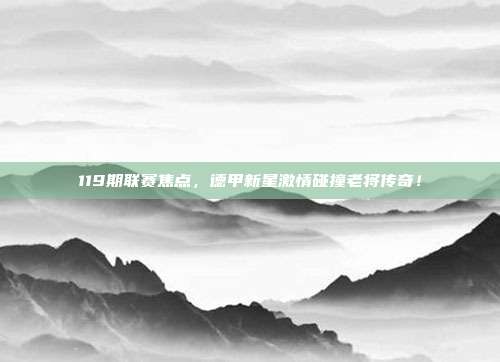 119期联赛焦点，德甲新星激情碰撞老将传奇！