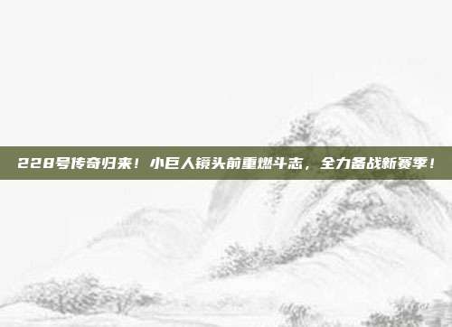 228号传奇归来！小巨人镜头前重燃斗志，全力备战新赛季！