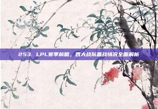 253. LPL赛季前瞻，各大战队备战情况全面解析