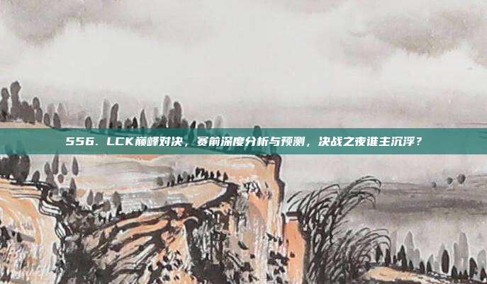 556. LCK巅峰对决，赛前深度分析与预测，决战之夜谁主沉浮？