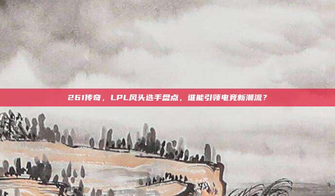 261传奇，LPL风头选手盘点，谁能引领电竞新潮流？