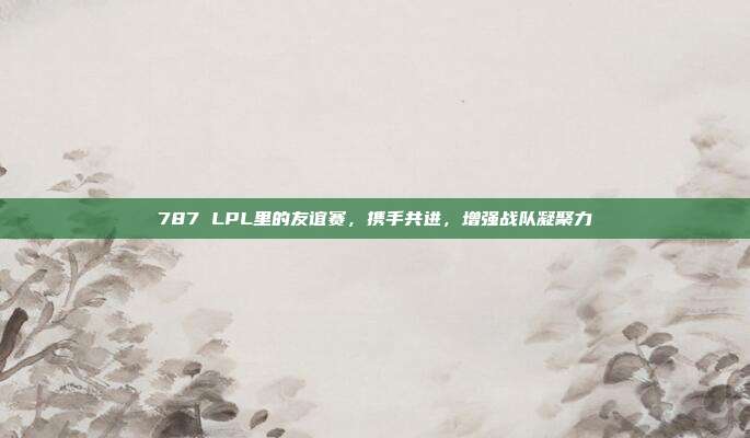 787 LPL里的友谊赛，携手共进，增强战队凝聚力