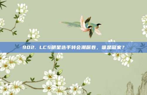 902. LCS明星选手转会潮席卷，谁是赢家？