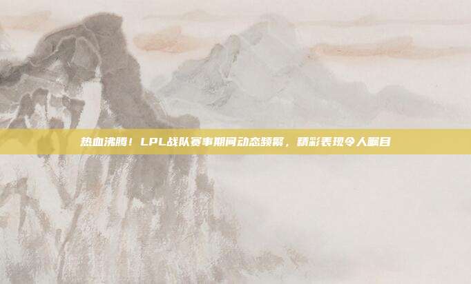 热血沸腾！LPL战队赛事期间动态频繁，精彩表现令人瞩目