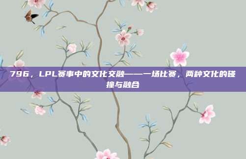 796，LPL赛事中的文化交融——一场比赛，两种文化的碰撞与融合