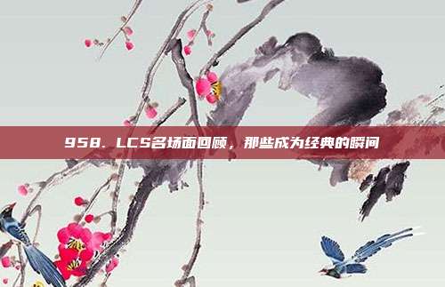 958. LCS名场面回顾，那些成为经典的瞬间