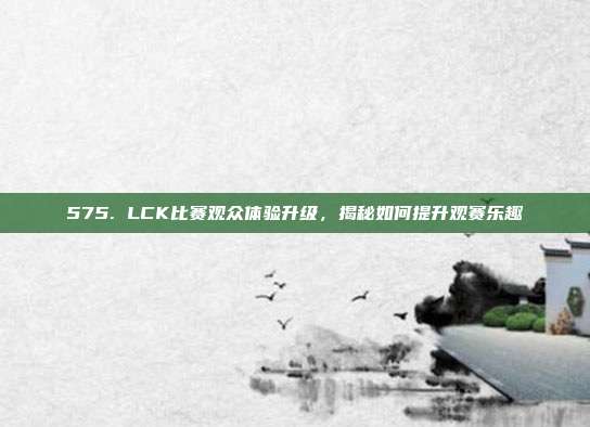 575. LCK比赛观众体验升级，揭秘如何提升观赛乐趣